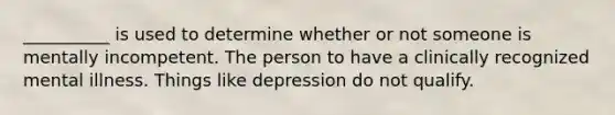 __________ is used to determine whether or not someone is mentally incompetent. The person to have a clinically recognized mental illness. Things like depression do not qualify.