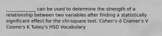 _____________ can be used to determine the strength of a relationship between two variables after finding a statistically significant effect for the chi-square test. Cohen's d Cramer's V Cosmo's K Tukey's HSD Vocabulary