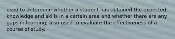 used to determine whether a student has obtained the expected knowledge and skills in a certain area and whether there are any gaps in learning; also used to evaluate the effectiveness of a course of study.