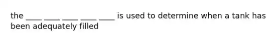 the ____ ____ ____ ____ ____ is used to determine when a tank has been adequately filled