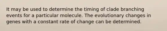 It may be used to determine the timing of clade branching events for a particular molecule. The evolutionary changes in genes with a constant rate of change can be determined.