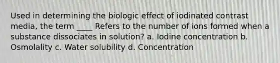 Used in determining the biologic effect of iodinated contrast media, the term ____ Refers to the number of ions formed when a substance dissociates in solution? a. Iodine concentration b. Osmolality c. Water solubility d. Concentration