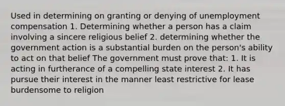 Used in determining on granting or denying of unemployment compensation 1. Determining whether a person has a claim involving a sincere religious belief 2. determining whether the government action is a substantial burden on the person's ability to act on that belief The government must prove that: 1. It is acting in furtherance of a compelling state interest 2. It has pursue their interest in the manner least restrictive for lease burdensome to religion