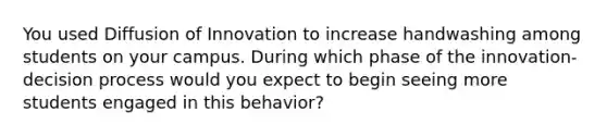 You used Diffusion of Innovation to increase handwashing among students on your campus. During which phase of the innovation-decision process would you expect to begin seeing more students engaged in this behavior?