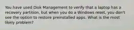 You have used Disk Management to verify that a laptop has a recovery partition, but when you do a Windows reset, you don't see the option to restore preinstalled apps. What is the most likely problem?