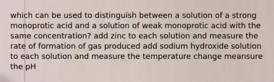 which can be used to distinguish between a solution of a strong monoprotic acid and a solution of weak monoprotic acid with the same concentration? add zinc to each solution and measure the rate of formation of gas produced add sodium hydroxide solution to each solution and measure the temperature change meansure the pH