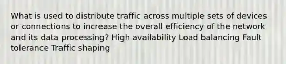 What is used to distribute traffic across multiple sets of devices or connections to increase the overall efficiency of the network and its data processing? High availability Load balancing Fault tolerance Traffic shaping