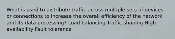 What is used to distribute traffic across multiple sets of devices or connections to increase the overall efficiency of the network and its data processing? Load balancing Traffic shaping High availability Fault tolerance