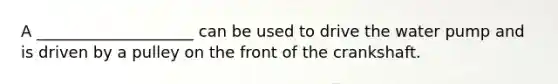 A ____________________ can be used to drive the water pump and is driven by a pulley on the front of the crankshaft.