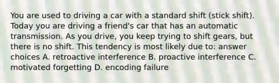 You are used to driving a car with a standard shift (stick shift). Today you are driving a friend's car that has an automatic transmission. As you drive, you keep trying to shift gears, but there is no shift. This tendency is most likely due to: answer choices A. retroactive interference B. proactive interference C. motivated forgetting D. encoding failure