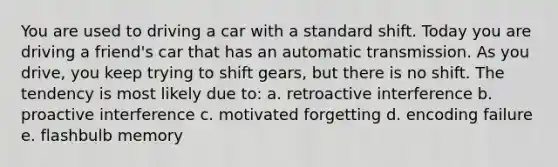 You are used to driving a car with a standard shift. Today you are driving a friend's car that has an automatic transmission. As you drive, you keep trying to shift gears, but there is no shift. The tendency is most likely due to: a. retroactive interference b. proactive interference c. motivated forgetting d. encoding failure e. flashbulb memory