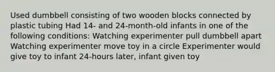 Used dumbbell consisting of two wooden blocks connected by plastic tubing Had 14- and 24-month-old infants in one of the following conditions: Watching experimenter pull dumbbell apart Watching experimenter move toy in a circle Experimenter would give toy to infant 24-hours later, infant given toy