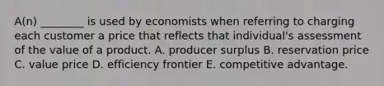 A(n) ________ is used by economists when referring to charging each customer a price that reflects that individual's assessment of the value of a product. A. producer surplus B. reservation price C. value price D. efficiency frontier E. competitive advantage.