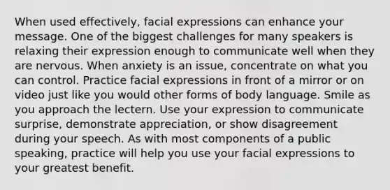 When used effectively, facial expressions can enhance your message. One of the biggest challenges for many speakers is relaxing their expression enough to communicate well when they are nervous. When anxiety is an issue, concentrate on what you can control. Practice facial expressions in front of a mirror or on video just like you would other forms of body language. Smile as you approach the lectern. Use your expression to communicate surprise, demonstrate appreciation, or show disagreement during your speech. As with most components of a public speaking, practice will help you use your facial expressions to your greatest benefit.