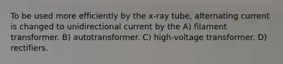 To be used more efficiently by the x-ray tube, alternating current is changed to unidirectional current by the A) filament transformer. B) autotransformer. C) high-voltage transformer. D) rectifiers.