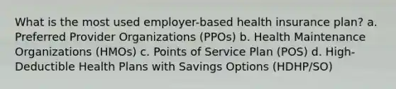 What is the most used employer-based health insurance plan? a. Preferred Provider Organizations (PPOs) b. Health Maintenance Organizations (HMOs) c. Points of Service Plan (POS) d. High-Deductible Health Plans with Savings Options (HDHP/SO)