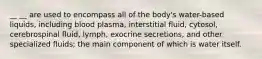 __ __ are used to encompass all of the body's water-based liquids, including blood plasma, interstitial fluid, cytosol, cerebrospinal fluid, lymph, exocrine secretions, and other specialized fluids; the main component of which is water itself.