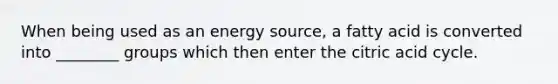 When being used as an energy source, a fatty acid is converted into ________ groups which then enter the citric acid cycle.