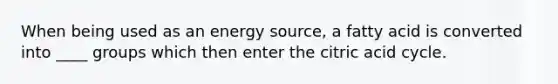 When being used as an energy source, a fatty acid is converted into ____ groups which then enter the citric acid cycle.