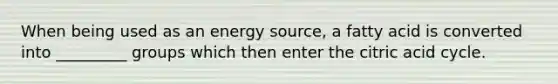 When being used as an energy source, a fatty acid is converted into _________ groups which then enter the citric acid cycle.