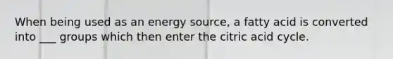 When being used as an energy source, a fatty acid is converted into ___ groups which then enter the citric acid cycle.