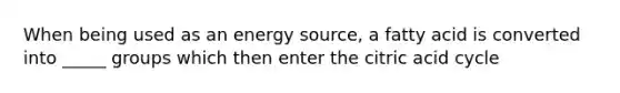 When being used as an energy source, a fatty acid is converted into _____ groups which then enter the citric acid cycle