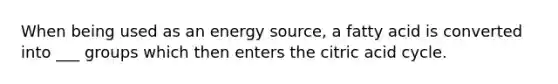 When being used as an energy source, a fatty acid is converted into ___ groups which then enters the citric acid cycle.