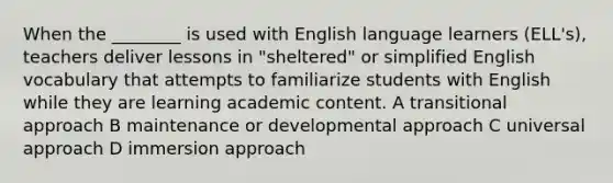 When the ________ is used with English language learners (ELL's), teachers deliver lessons in "sheltered" or simplified English vocabulary that attempts to familiarize students with English while they are learning academic content. A transitional approach B maintenance or developmental approach C universal approach D immersion approach