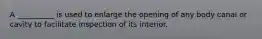 A __________ is used to enlarge the opening of any body canal or cavity to facilitate inspection of its interior.