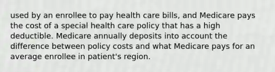 used by an enrollee to pay health care bills, and Medicare pays the cost of a special health care policy that has a high deductible. Medicare annually deposits into account the difference between policy costs and what Medicare pays for an average enrollee in patient's region.