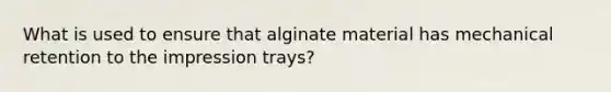 What is used to ensure that alginate material has mechanical retention to the impression trays?