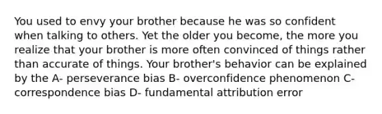 You used to envy your brother because he was so confident when talking to others. Yet the older you become, the more you realize that your brother is more often convinced of things rather than accurate of things. Your brother's behavior can be explained by the A- perseverance bias B- overconfidence phenomenon C- correspondence bias D- fundamental attribution error