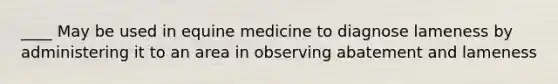 ____ May be used in equine medicine to diagnose lameness by administering it to an area in observing abatement and lameness