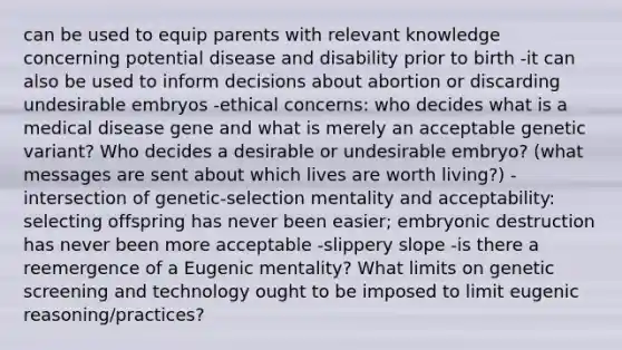 can be used to equip parents with relevant knowledge concerning potential disease and disability prior to birth -it can also be used to inform decisions about abortion or discarding undesirable embryos -ethical concerns: who decides what is a medical disease gene and what is merely an acceptable genetic variant? Who decides a desirable or undesirable embryo? (what messages are sent about which lives are worth living?) -intersection of genetic-selection mentality and acceptability: selecting offspring has never been easier; embryonic destruction has never been more acceptable -slippery slope -is there a reemergence of a Eugenic mentality? What limits on genetic screening and technology ought to be imposed to limit eugenic reasoning/practices?