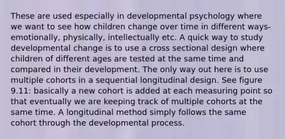 These are used especially in developmental psychology where we want to see how children change over time in different ways- emotionally, physically, intellectually etc. A quick way to study developmental change is to use a cross sectional design where children of different ages are tested at the same time and compared in their development. The only way out here is to use multiple cohorts in a sequential longitudinal design. See figure 9.11: basically a new cohort is added at each measuring point so that eventually we are keeping track of multiple cohorts at the same time. A longitudinal method simply follows the same cohort through the developmental process.