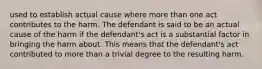 used to establish actual cause where more than one act contributes to the harm. The defendant is said to be an actual cause of the harm if the defendant's act is a substantial factor in bringing the harm about. This means that the defendant's act contributed to more than a trivial degree to the resulting harm.