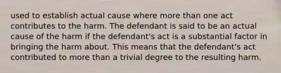 used to establish actual cause where more than one act contributes to the harm. The defendant is said to be an actual cause of the harm if the defendant's act is a substantial factor in bringing the harm about. This means that the defendant's act contributed to more than a trivial degree to the resulting harm.