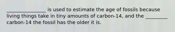 ________________ is used to estimate the age of fossils because living things take in tiny amounts of carbon-14, and the _________ carbon-14 the fossil has the older it is.