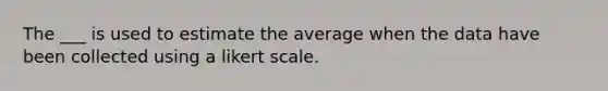 The ___ is used to estimate the average when the data have been collected using a likert scale.