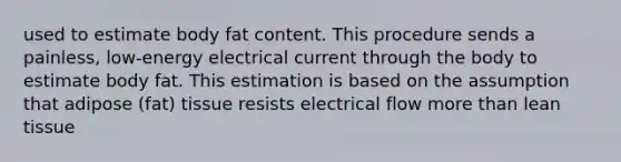 used to estimate body fat content. This procedure sends a painless, low-energy electrical current through the body to estimate body fat. This estimation is based on the assumption that adipose (fat) tissue resists electrical flow more than lean tissue