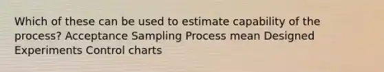 Which of these can be used to estimate capability of the process? Acceptance Sampling Process mean Designed Experiments Control charts