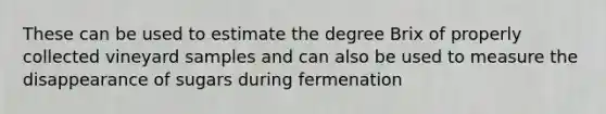 These can be used to estimate the degree Brix of properly collected vineyard samples and can also be used to measure the disappearance of sugars during fermenation