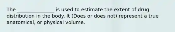 The _______________ is used to estimate the extent of drug distribution in the body. It (Does or does not) represent a true anatomical, or physical volume.