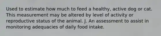 Used to estimate how much to feed a healthy, active dog or cat. This measurement may be altered by level of activity or reproductive status of the animal. J. An assessment to assist in monitoring adequacies of daily food intake.