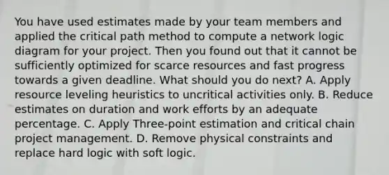 You have used estimates made by your team members and applied the critical path method to compute a network logic diagram for your project. Then you found out that it cannot be sufficiently optimized for scarce resources and fast progress towards a given deadline. What should you do next? A. Apply resource leveling heuristics to uncritical activities only. B. Reduce estimates on duration and work efforts by an adequate percentage. C. Apply Three-point estimation and critical chain project management. D. Remove physical constraints and replace hard logic with soft logic.