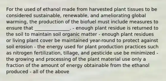 For the used of ethanol made from harvested plant tissues to be considered sustainable, renewable, and ameliorating global warming, the production of the biofuel must include measures to ensure that _______________. - enough plant residue is returned to the soil to maintain soil organic matter - enough plant residues or living plant cover be maintained year-round to protect against soil erosion - the energy used for plant production practices such as nitrogen fertilization, tillage, and pesticide use be minimized - the growing and processing of the plant material use only a fraction of the amount of energy obtainable from the ethanol produced - all of the above