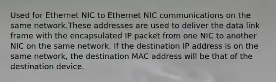 Used for Ethernet NIC to Ethernet NIC communications on the same network.These addresses are used to deliver the data link frame with the encapsulated IP packet from one NIC to another NIC on the same network. If the destination IP address is on the same network, the destination MAC address will be that of the destination device.