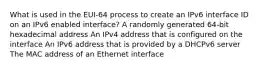 What is used in the EUI-64 process to create an IPv6 interface ID on an IPv6 enabled interface? A randomly generated 64-bit hexadecimal address An IPv4 address that is configured on the interface An IPv6 address that is provided by a DHCPv6 server The MAC address of an Ethernet interface