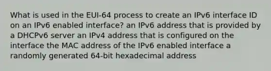 What is used in the EUI-64 process to create an IPv6 interface ID on an IPv6 enabled interface? an IPv6 address that is provided by a DHCPv6 server an IPv4 address that is configured on the interface the MAC address of the IPv6 enabled interface a randomly generated 64-bit hexadecimal address