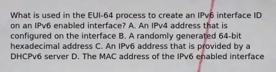 What is used in the EUI-64 process to create an IPv6 interface ID on an IPv6 enabled interface? A. An IPv4 address that is configured on the interface B. A randomly generated 64-bit hexadecimal address C. An IPv6 address that is provided by a DHCPv6 server D. The MAC address of the IPv6 enabled interface